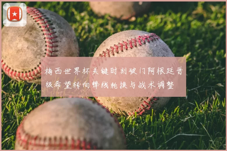 梅西世界杯关键时刻破门阿根廷晋级希望转向锋线轮换与战术调整