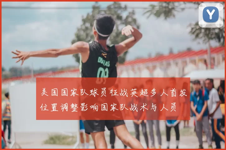 美国国家队球员征战英超多人首发位置调整影响国家队战术与人员