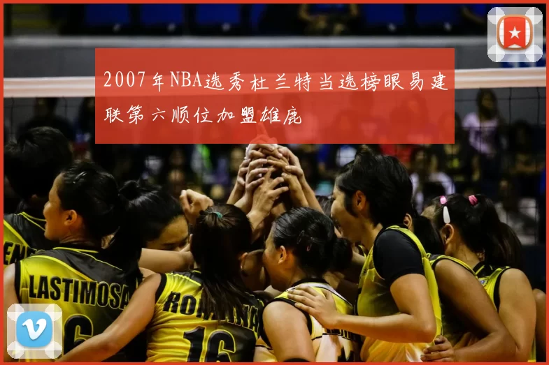 2007年NBA选秀杜兰特当选榜眼易建联第六顺位加盟雄鹿