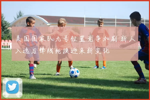 美国国家队九号位置竞争加剧 新人入选后锋线轮换迎来新变化