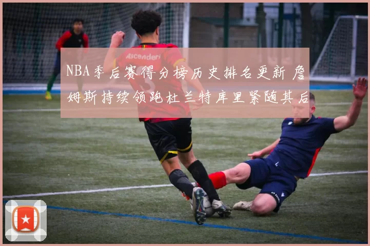 NBA季后赛得分榜历史排名更新 詹姆斯持续领跑杜兰特库里紧随其后