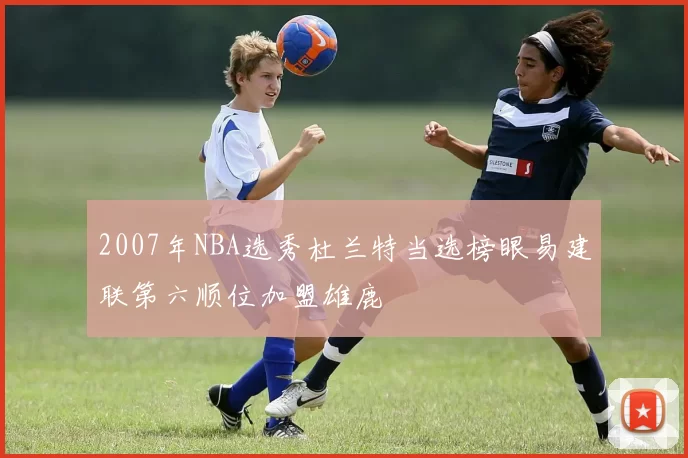 2007年NBA选秀杜兰特当选榜眼易建联第六顺位加盟雄鹿