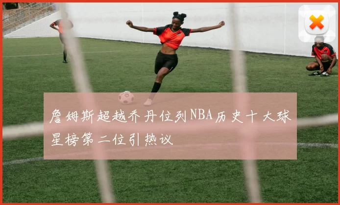 詹姆斯超越乔丹位列NBA历史十大球星榜第二位引热议