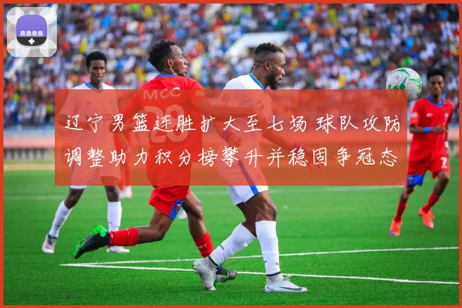 辽宁男篮连胜扩大至七场 球队攻防调整助力积分榜攀升并稳固争冠态势