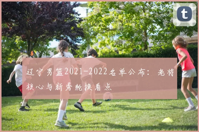 辽宁男篮2021-2022名单公布：老将核心与新秀轮换看点