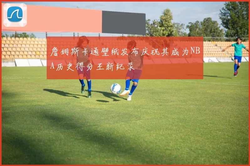 詹姆斯卡通壁纸发布庆祝其成为NBA历史得分王新纪录