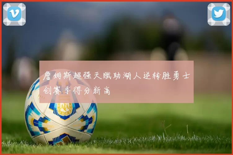 詹姆斯超强天赋助湖人逆转胜勇士创赛季得分新高