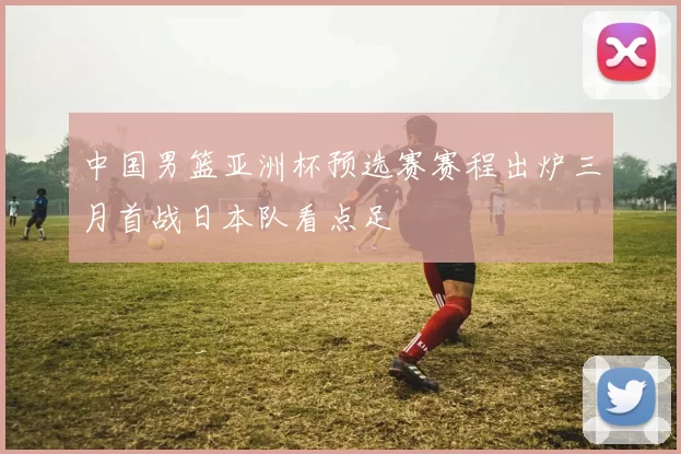 中国男篮亚洲杯预选赛赛程出炉三月首战日本队看点足