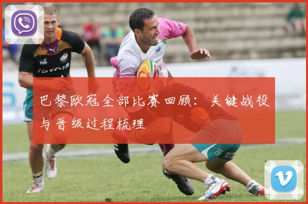 巴黎欧冠全部比赛回顾：关键战役与晋级过程梳理