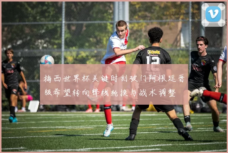 梅西世界杯关键时刻破门阿根廷晋级希望转向锋线轮换与战术调整