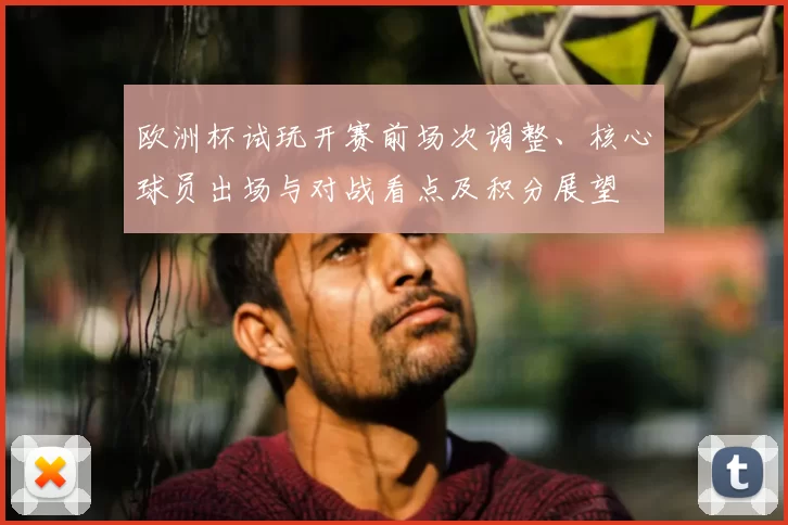 欧洲杯试玩开赛前场次调整、核心球员出场与对战看点及积分展望
