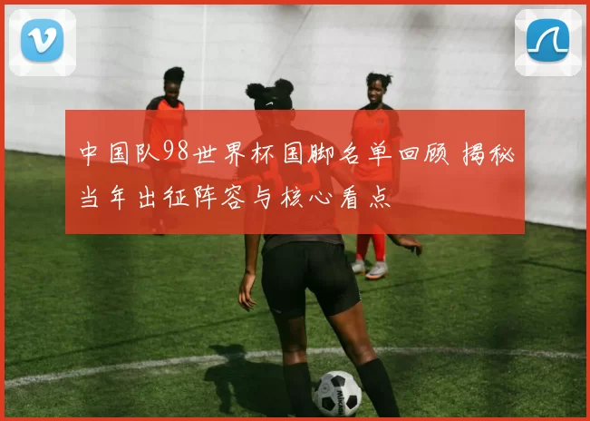 中国队98世界杯国脚名单回顾 揭秘当年出征阵容与核心看点