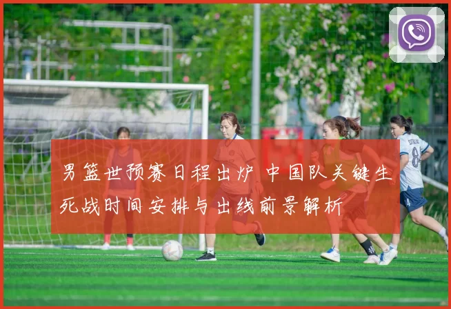 男篮世预赛日程出炉 中国队关键生死战时间安排与出线前景解析