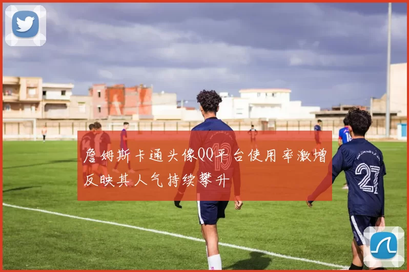 詹姆斯卡通头像QQ平台使用率激增反映其人气持续攀升