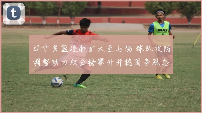 辽宁男篮连胜扩大至七场 球队攻防调整助力积分榜攀升并稳固争冠态势