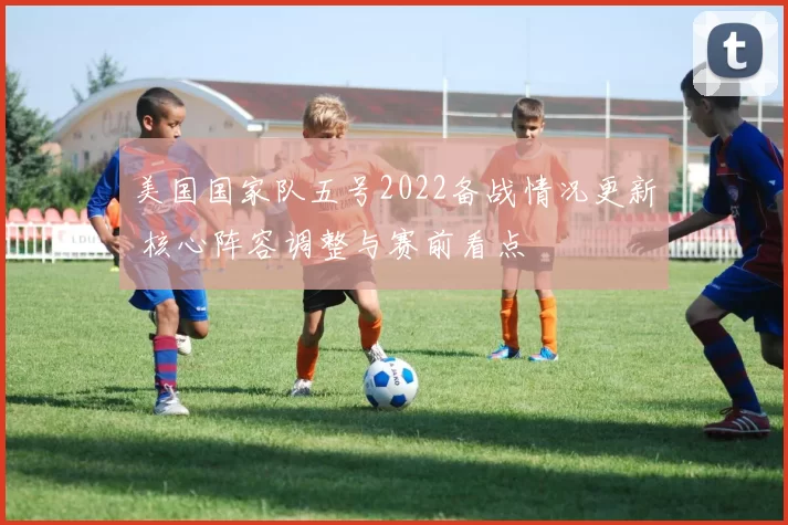 美国国家队五号2022备战情况更新 核心阵容调整与赛前看点