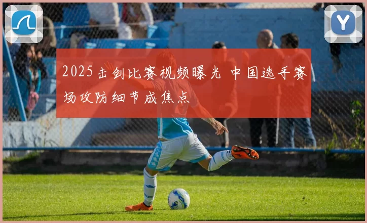 2025击剑比赛视频曝光 中国选手赛场攻防细节成焦点