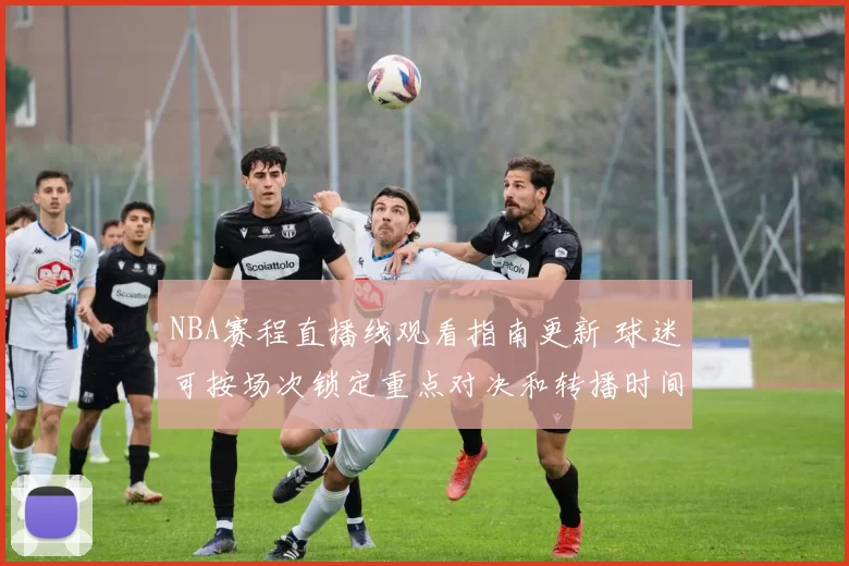 NBA赛程直播线观看指南更新 球迷可按场次锁定重点对决和转播时间