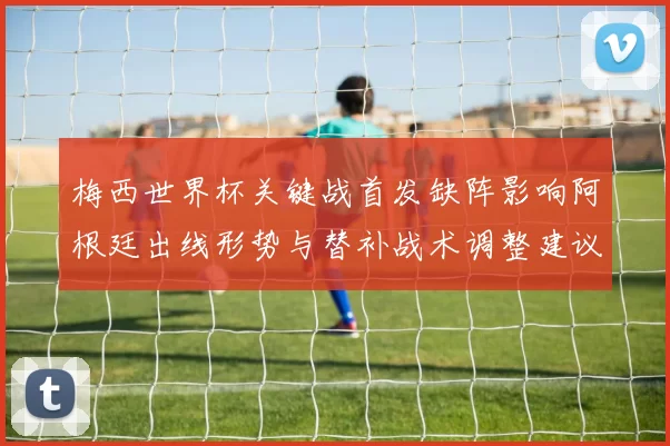 梅西世界杯关键战首发缺阵影响阿根廷出线形势与替补战术调整建议