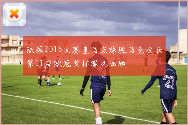 欧冠2016决赛皇马点球胜马竞收获第11座欧冠奖杯赛况回顾